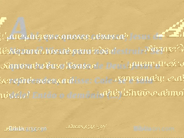 "Ah!, que queres conosco, Jesus de Nazaré? Vieste para nos destruir? Sei quem tu és: o Santo de Deus!" Jesus o repreendeu, e disse: "Cale-se e saia dele!" Então