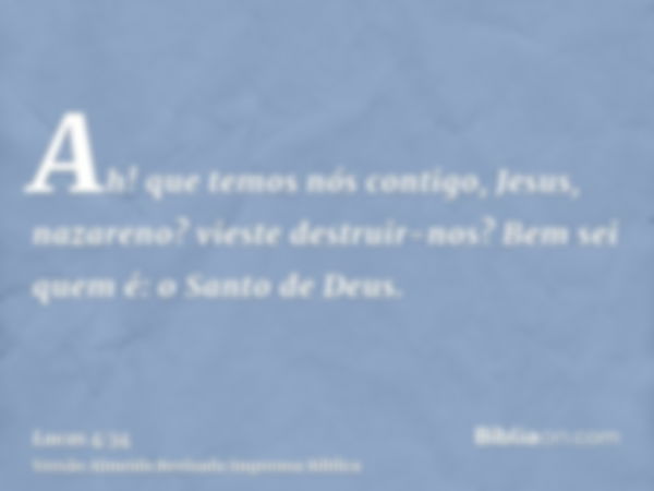 Ah! que temos nós contigo, Jesus, nazareno? vieste destruir-nos? Bem sei quem é: o Santo de Deus.