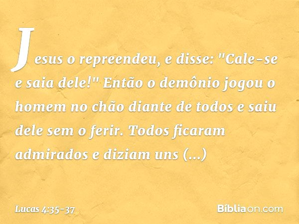 Jesus o repreendeu, e disse: "Cale-se e saia dele!" Então o demônio jogou o homem no chão diante de todos e saiu dele sem o ferir. Todos ficaram admirados e diz