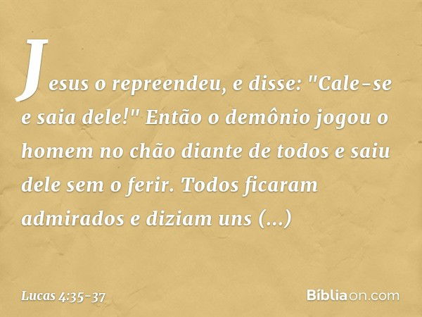 Jesus o repreendeu, e disse: "Cale-se e saia dele!" Então o demônio jogou o homem no chão diante de todos e saiu dele sem o ferir. Todos ficaram admirados e diz