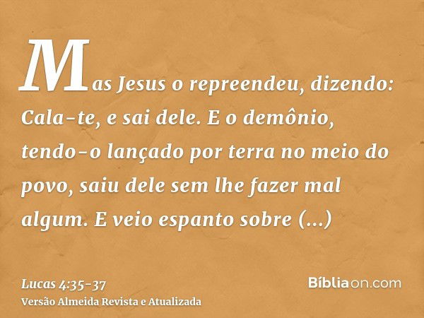 Mas Jesus o repreendeu, dizendo: Cala-te, e sai dele. E o demônio, tendo-o lançado por terra no meio do povo, saiu dele sem lhe fazer mal algum.E veio espanto s