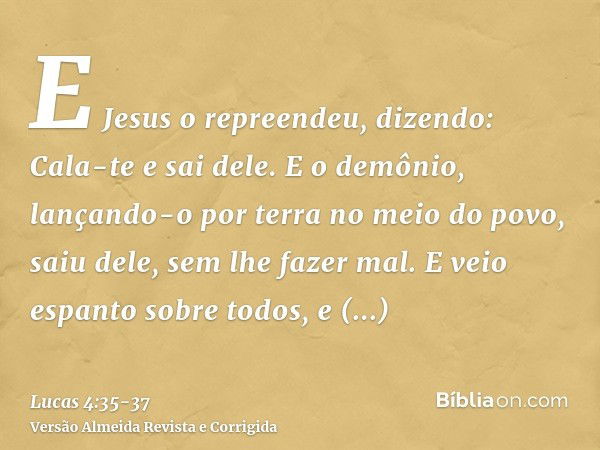 E Jesus o repreendeu, dizendo: Cala-te e sai dele. E o demônio, lançando-o por terra no meio do povo, saiu dele, sem lhe fazer mal.E veio espanto sobre todos, e