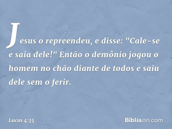 Jesus o repreendeu, e disse: "Cale-se e saia dele!" Então o demônio jogou o homem no chão diante de todos e saiu dele sem o ferir. -- Lucas 4:35