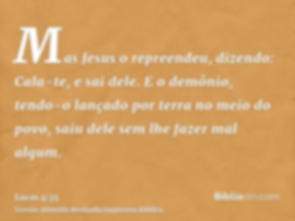 Mas Jesus o repreendeu, dizendo: Cala-te, e sai dele. E o demônio, tendo-o lançado por terra no meio do povo, saiu dele sem lhe fazer mal algum.