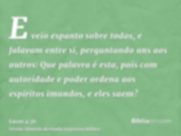 E veio espanto sobre todos, e falavam entre si, perguntando uns aos outros: Que palavra é esta, pois com autoridade e poder ordena aos espíritos imundos, e eles