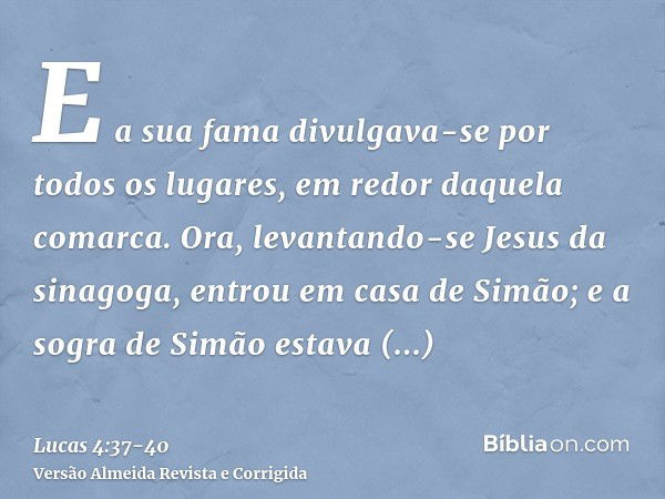 E a sua fama divulgava-se por todos os lugares, em redor daquela comarca.Ora, levantando-se Jesus da sinagoga, entrou em casa de Simão; e a sogra de Simão estav