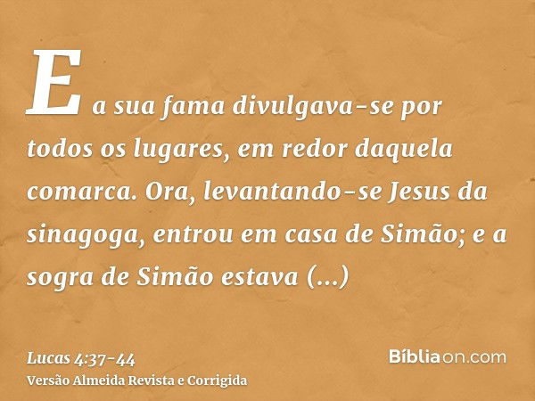 E a sua fama divulgava-se por todos os lugares, em redor daquela comarca.Ora, levantando-se Jesus da sinagoga, entrou em casa de Simão; e a sogra de Simão estav