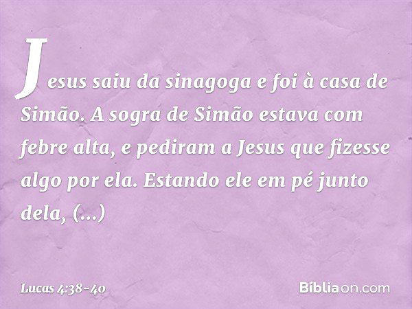 Jesus saiu da sinagoga e foi à casa de Simão. A sogra de Simão estava com febre alta, e pediram a Jesus que fizesse algo por ela. Estando ele em pé junto dela, 