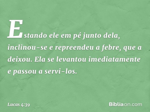 Estando ele em pé junto dela, inclinou-se e repreendeu a febre, que a deixou. Ela se levantou imediatamente e passou a servi-los. -- Lucas 4:39