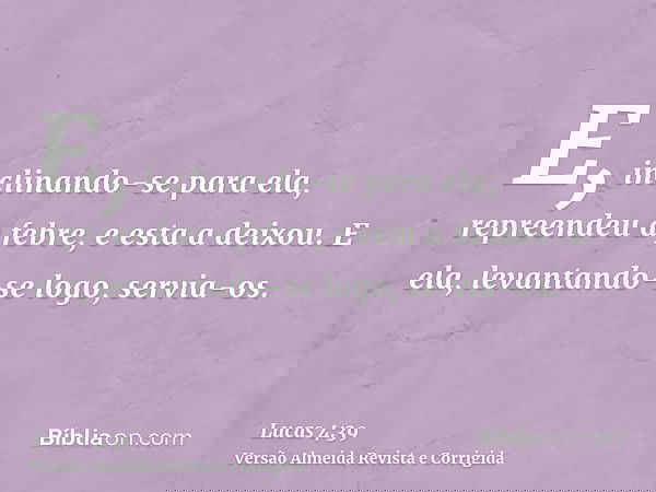 E, inclinando-se para ela, repreendeu a febre, e esta a deixou. E ela, levantando-se logo, servia-os.