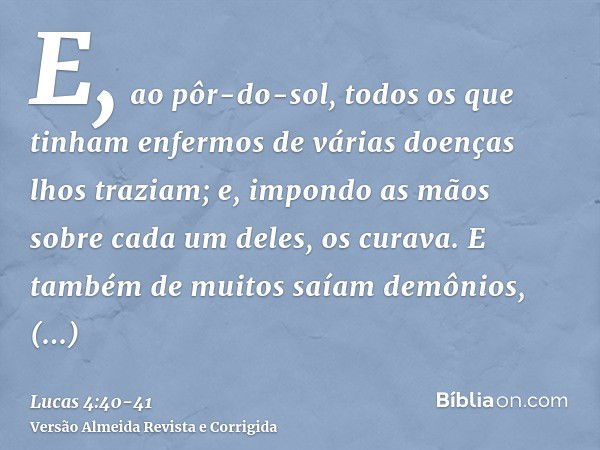 E, ao pôr-do-sol, todos os que tinham enfermos de várias doenças lhos traziam; e, impondo as mãos sobre cada um deles, os curava.E também de muitos saíam demôni