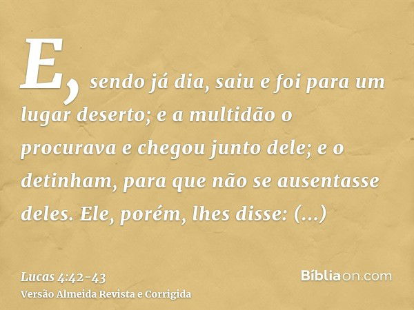 E, sendo já dia, saiu e foi para um lugar deserto; e a multidão o procurava e chegou junto dele; e o detinham, para que não se ausentasse deles.Ele, porém, lhes