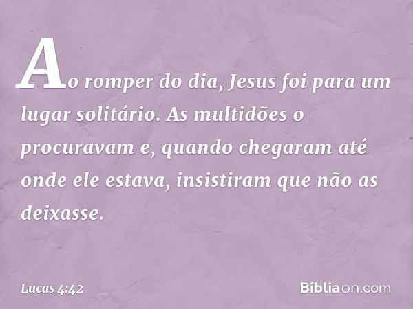 Ao romper do dia, Jesus foi para um lugar solitário. As multidões o procuravam e, quando chegaram até onde ele estava, insistiram que não as deixasse. -- Lucas 