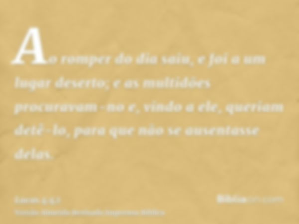 Ao romper do dia saiu, e foi a um lugar deserto; e as multidões procuravam-no e, vindo a ele, queriam detê-lo, para que não se ausentasse delas.