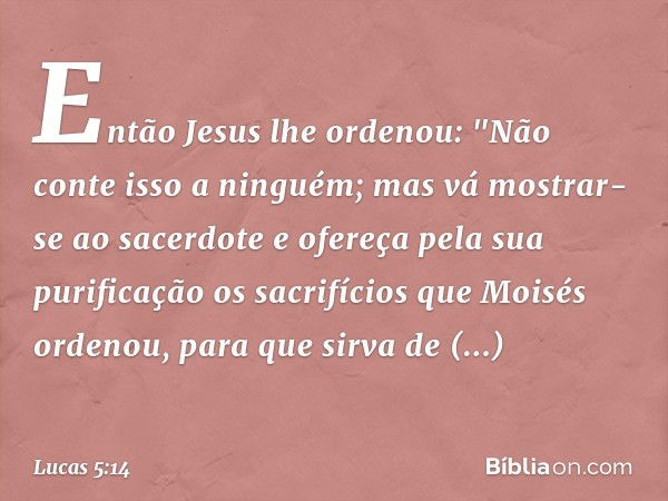 Então Jesus lhe ordenou: "Não conte isso a ninguém; mas vá mostrar-se ao sacerdote e ofereça pela sua purificação os sacrifícios que Moisés ordenou, para que si