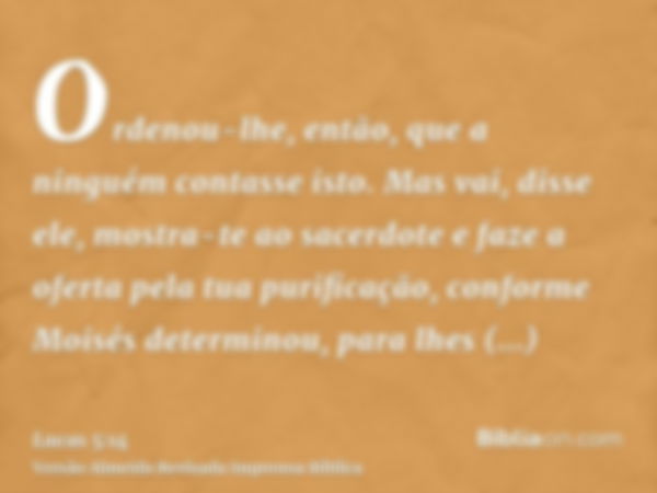 Ordenou-lhe, então, que a ninguém contasse isto. Mas vai, disse ele, mostra-te ao sacerdote e faze a oferta pela tua purificação, conforme Moisés determinou, pa