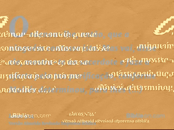 Ordenou-lhe, então, que a ninguém contasse isto. Mas vai, disse ele, mostra-te ao sacerdote e faze a oferta pela tua purificação, conforme Moisés determinou, pa