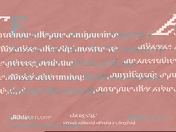 E ordenou-lhe que a ninguém o dissesse. Mas disse-lhe: Vai, mostra-te ao sacerdote e oferece, pela tua purificação, o que Moisés determinou, para que lhes sirva