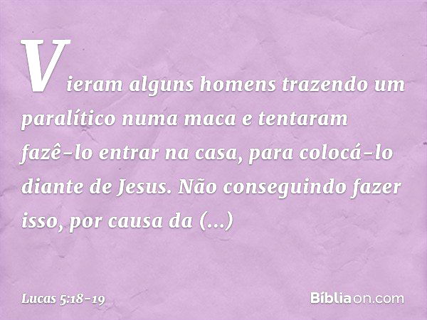 Vieram alguns homens trazendo um paralítico numa maca e tentaram fazê-lo entrar na casa, para colocá-lo diante de Jesus. Não conseguindo fazer isso, por causa d