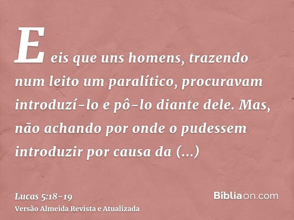 E eis que uns homens, trazendo num leito um paralítico, procuravam introduzí-lo e pô-lo diante dele.Mas, não achando por onde o pudessem introduzir por causa da