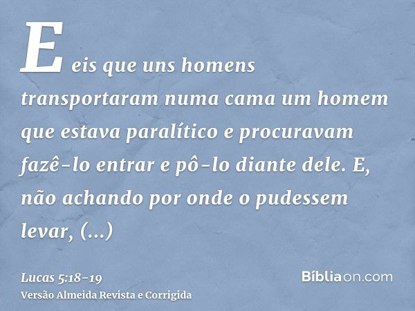 E eis que uns homens transportaram numa cama um homem que estava paralítico e procuravam fazê-lo entrar e pô-lo diante dele.E, não achando por onde o pudessem l