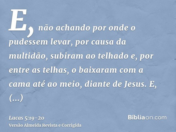 E, não achando por onde o pudessem levar, por causa da multidão, subiram ao telhado e, por entre as telhas, o baixaram com a cama até ao meio, diante de Jesus.E