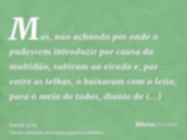 Mas, não achando por onde o pudessem introduzir por causa da multidão, subiram ao eirado e, por entre as telhas, o baixaram com o leito, para o meio de todos, d