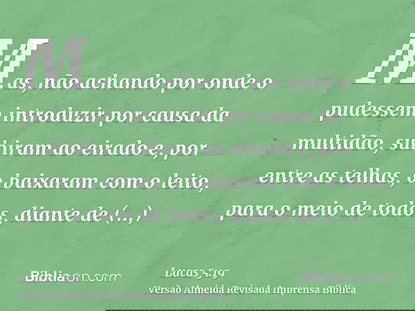 Mas, não achando por onde o pudessem introduzir por causa da multidão, subiram ao eirado e, por entre as telhas, o baixaram com o leito, para o meio de todos, d