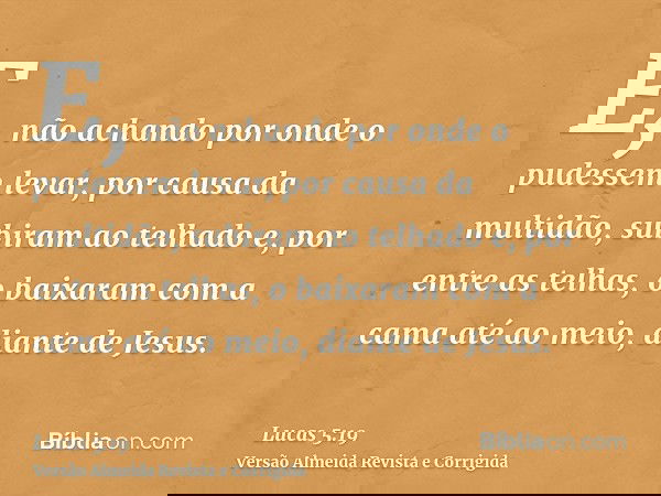 E, não achando por onde o pudessem levar, por causa da multidão, subiram ao telhado e, por entre as telhas, o baixaram com a cama até ao meio, diante de Jesus.