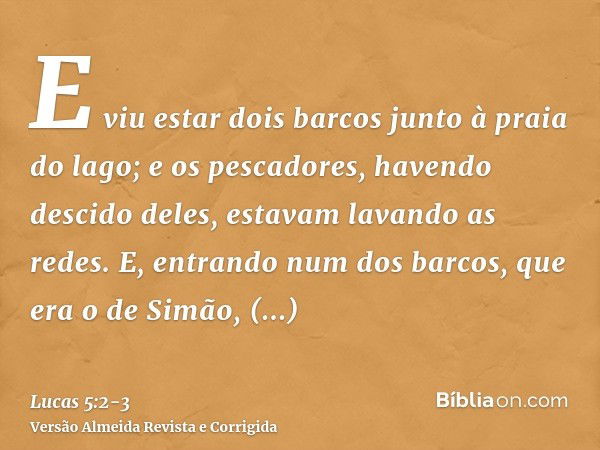 E viu estar dois barcos junto à praia do lago; e os pescadores, havendo descido deles, estavam lavando as redes.E, entrando num dos barcos, que era o de Simão, 