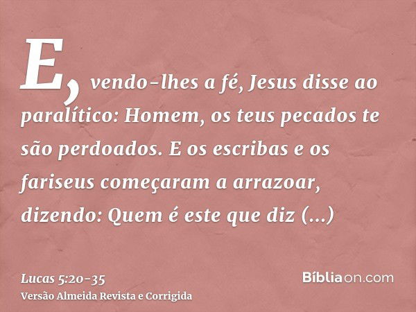 E, vendo-lhes a fé, Jesus disse ao paralítico: Homem, os teus pecados te são perdoados.E os escribas e os fariseus começaram a arrazoar, dizendo: Quem é este qu