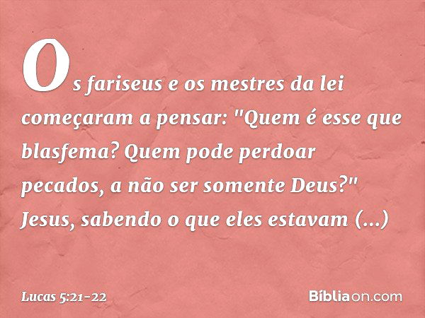 Os fariseus e os mestres da lei começaram a pensar: "Quem é esse que blasfema? Quem pode perdoar pecados, a não ser somente Deus?" Jesus, sabendo o que eles est