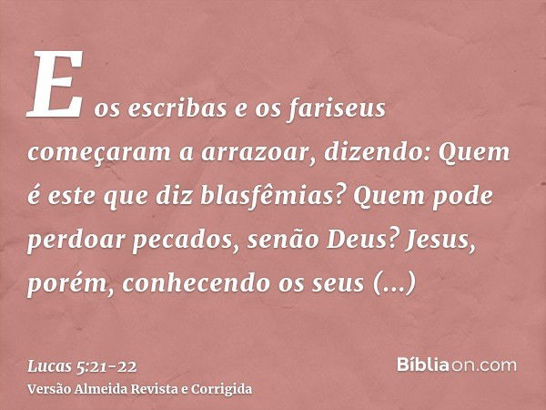 E os escribas e os fariseus começaram a arrazoar, dizendo: Quem é este que diz blasfêmias? Quem pode perdoar pecados, senão Deus?Jesus, porém, conhecendo os seu