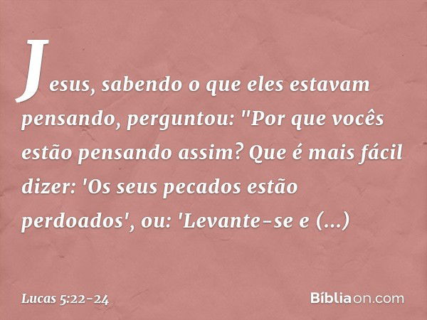 Jesus, sabendo o que eles estavam pensando, perguntou: "Por que vocês estão pensando assim? Que é mais fácil dizer: 'Os seus pecados estão perdoados', ou: 'Leva