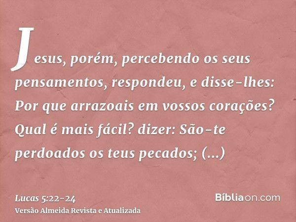 Jesus, porém, percebendo os seus pensamentos, respondeu, e disse-lhes: Por que arrazoais em vossos corações?Qual é mais fácil? dizer: São-te perdoados os teus p