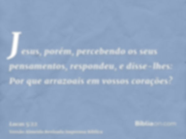 Jesus, porém, percebendo os seus pensamentos, respondeu, e disse-lhes: Por que arrazoais em vossos corações?