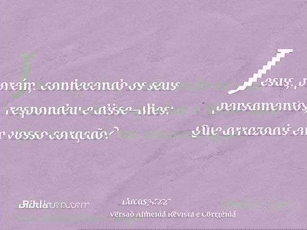 Jesus, porém, conhecendo os seus pensamentos, respondeu e disse-lhes: Que arrazoais em vosso coração?