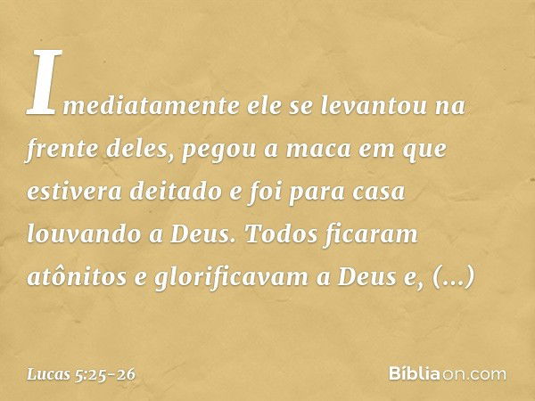 Imediatamente ele se levantou na frente deles, pegou a maca em que estivera deitado e foi para casa louvando a Deus. Todos ficaram atônitos e glorificavam a Deu