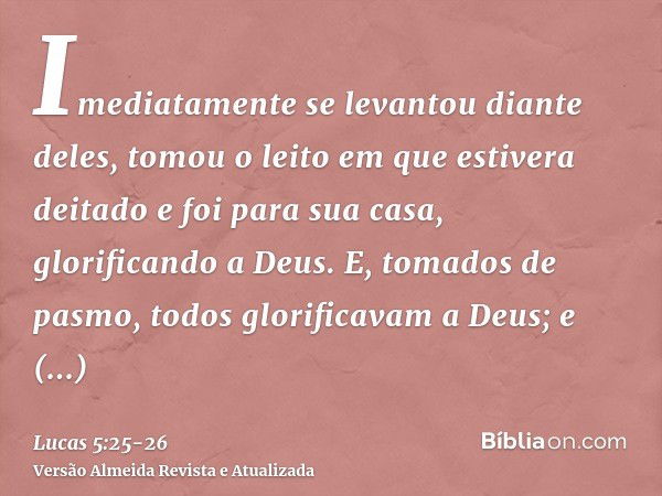 Imediatamente se levantou diante deles, tomou o leito em que estivera deitado e foi para sua casa, glorificando a Deus.E, tomados de pasmo, todos glorificavam a