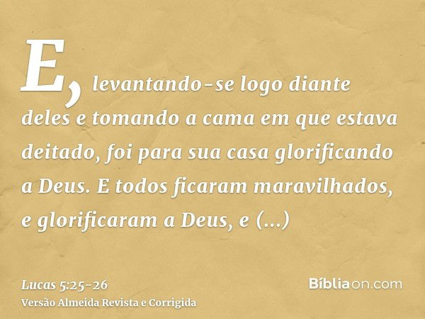 E, levantando-se logo diante deles e tomando a cama em que estava deitado, foi para sua casa glorificando a Deus.E todos ficaram maravilhados, e glorificaram a 