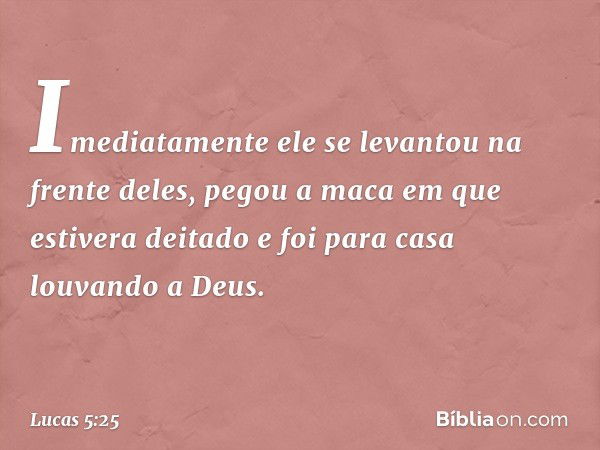 Imediatamente ele se levantou na frente deles, pegou a maca em que estivera deitado e foi para casa louvando a Deus. -- Lucas 5:25