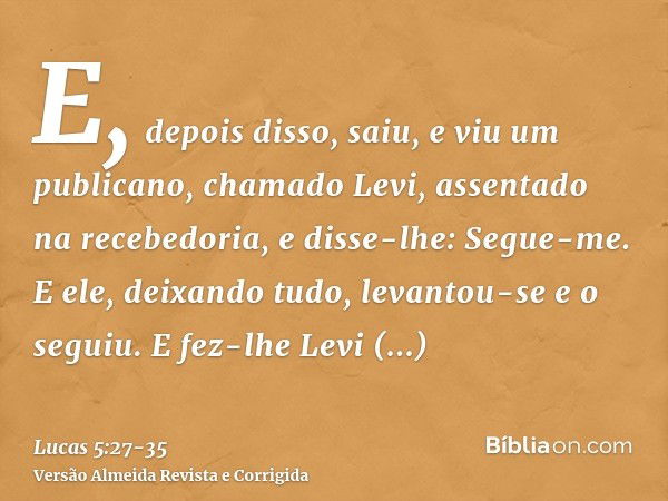 E, depois disso, saiu, e viu um publicano, chamado Levi, assentado na recebedoria, e disse-lhe: Segue-me.E ele, deixando tudo, levantou-se e o seguiu.E fez-lhe 