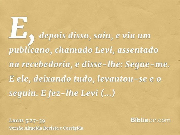 E, depois disso, saiu, e viu um publicano, chamado Levi, assentado na recebedoria, e disse-lhe: Segue-me.E ele, deixando tudo, levantou-se e o seguiu.E fez-lhe 