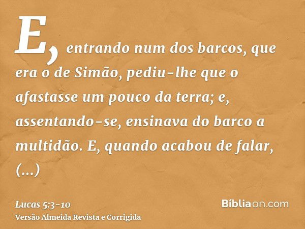 E, entrando num dos barcos, que era o de Simão, pediu-lhe que o afastasse um pouco da terra; e, assentando-se, ensinava do barco a multidão.E, quando acabou de 