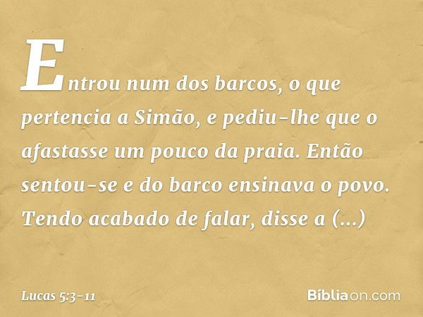 Entrou num dos barcos, o que pertencia a Simão, e pediu-lhe que o afastasse um pouco da praia. Então sentou-se e do barco ensinava o povo. Tendo acabado de fala