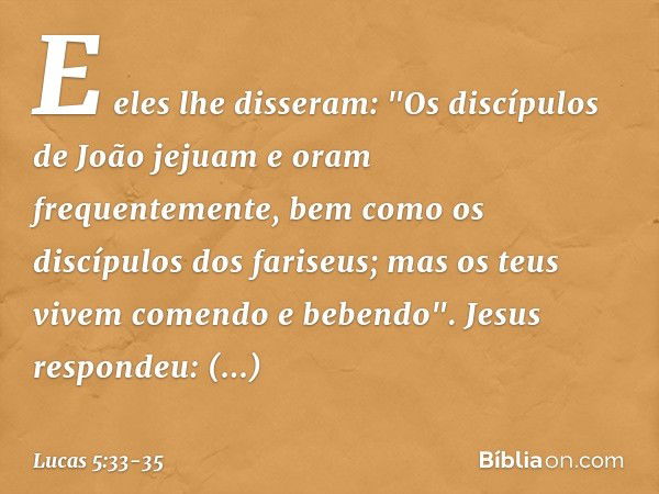 E eles lhe disseram: "Os discípulos de João jejuam e oram frequentemente, bem como os discípulos dos fariseus; mas os teus vivem comendo e bebendo". Jesus respo