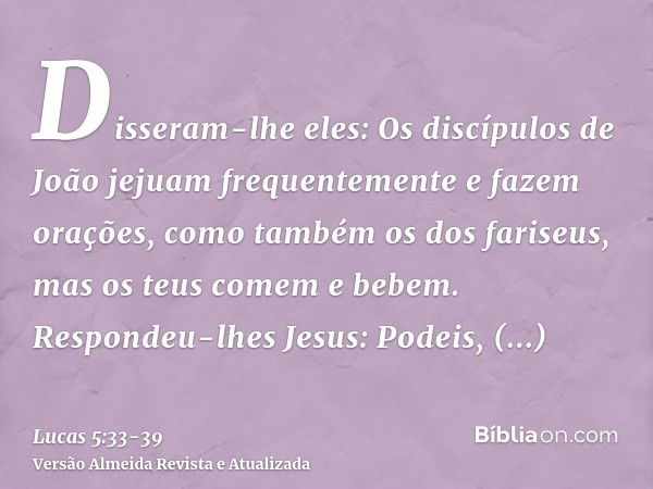 Disseram-lhe eles: Os discípulos de João jejuam frequentemente e fazem orações, como também os dos fariseus, mas os teus comem e bebem.Respondeu-lhes Jesus: Pod