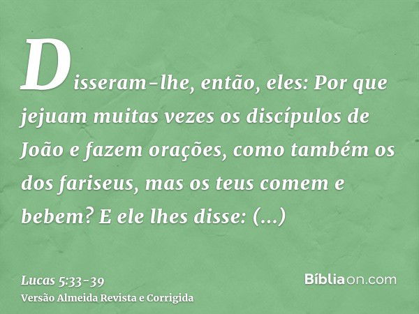 Disseram-lhe, então, eles: Por que jejuam muitas vezes os discípulos de João e fazem orações, como também os dos fariseus, mas os teus comem e bebem?E ele lhes 