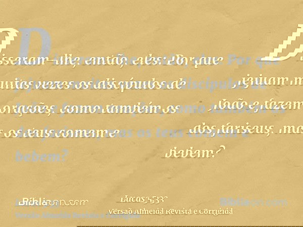 Disseram-lhe, então, eles: Por que jejuam muitas vezes os discípulos de João e fazem orações, como também os dos fariseus, mas os teus comem e bebem?