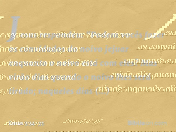 Jesus respondeu: "Podem vocês fazer os convidados do noivo jejuar enquanto o noivo está com eles? Mas virão dias quando o noivo lhes será tirado; naqueles dias